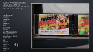 Fussball Weltmeisterschaften,
vom 2. Juni bis 13. Juli
Football World Cup, from the 2nd
of June to the 13st of July
der Fussball
football
der Fuss
foot
der Ball
ball
die Welt
world
die Meisterschaft
championship
vom (von + dem)
from the
bis
to the
der Juni
June
der Juli
July
 