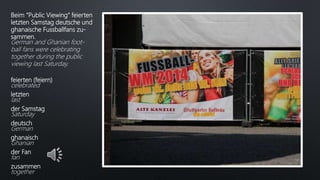 Beim “Public Viewing“ feierten
letzten Samstag deutsche und
ghanaische Fussballfans zu-
sammen.
German and Ghanian foot-
ball fans were celebrating
together during the public
viewing last Saturday.
feierten (feiern)
celebrated
letzten
last
der Samstag
Saturday
deutsch
German
ghanaisch
Ghanian
der Fan
fan
zusammen
together
 