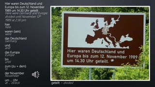Hier waren Deutschland und
Europa bis zum 12. November
1989 um 14:30 Uhr geteilt
Here were Germany and Europe
divided until November 12th
1989 at 2:30 pm
hier
here
waren (sein)
were
das Deutschland
Germany
und
and
das Europa
Europe
bis
until
zum (zu + dem)
to
der November
November
um … Uhr
at … o’clock geteilt - divided
 
