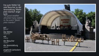Das gute Wetter hat
viele Besucher zu der
Veranstaltung “Markt-
platz Istanbul” ange-
lockt.
The good weather
attracted many visitors
to the event “Markt-
platz Istanbul”.
gut
good
das Wetter
weather
viel
many
der Besucher
visitor
die Veranstaltung
event
angelockt (anlocken)
attracted
 