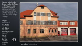 Wegen anhaltender
Dürre mußte die Feuer-
wehr heute bereits
zweimal ausrücken.
Because of the sus-
tained drought had
the fire-brigade to be
sent out twice today
already.
wegen
because of
anhaltend
sustained
die Dürre
drought
mußte (müssen)
had to
heute
today
bereits
already
zweimal
twice ausrücken - to send out
 