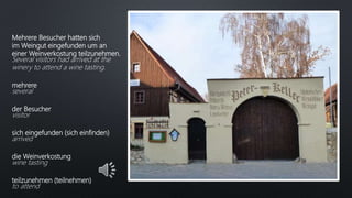Mehrere Besucher hatten sich
im Weingut eingefunden um an
einer Weinverkostung teilzunehmen.
Several visitors had arrived at the
winery to attend a wine tasting.
mehrere
several
der Besucher
visitor
sich eingefunden (sich einfinden)
arrived
die Weinverkostung
wine tasting
teilzunehmen (teilnehmen)
to attend
 