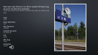 Man kann das Zentrum von Bonn sowohl mit dem Zug
als auch mit dem Bus erreichen.
One can reach the centre of Bonn by train as well as by
bus.
man
one
kann (können)
can
das Zentrum
centre
sowohl als auch
as well as
mit
with
der Zug
train
erreichen
reach
 