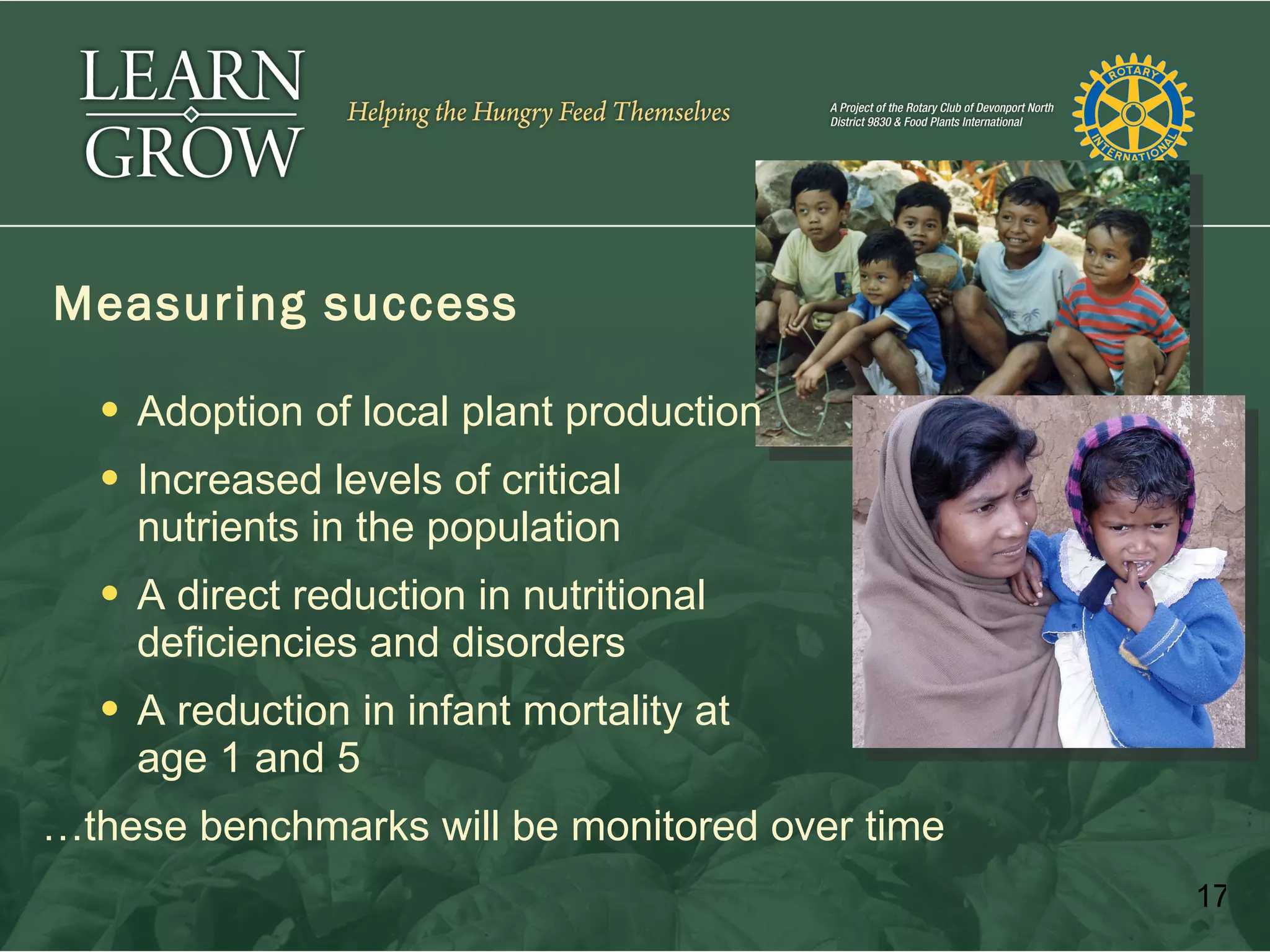 Measuring success

   Adoption of local plant production
   Increased levels of critical
    nutrients in the population
   A direct reduction in nutritional
    deficiencies and disorders
   A reduction in infant mortality at   age 1
    age 1 and 5
…these benchmarks will be monitored over time
                                                 17
 