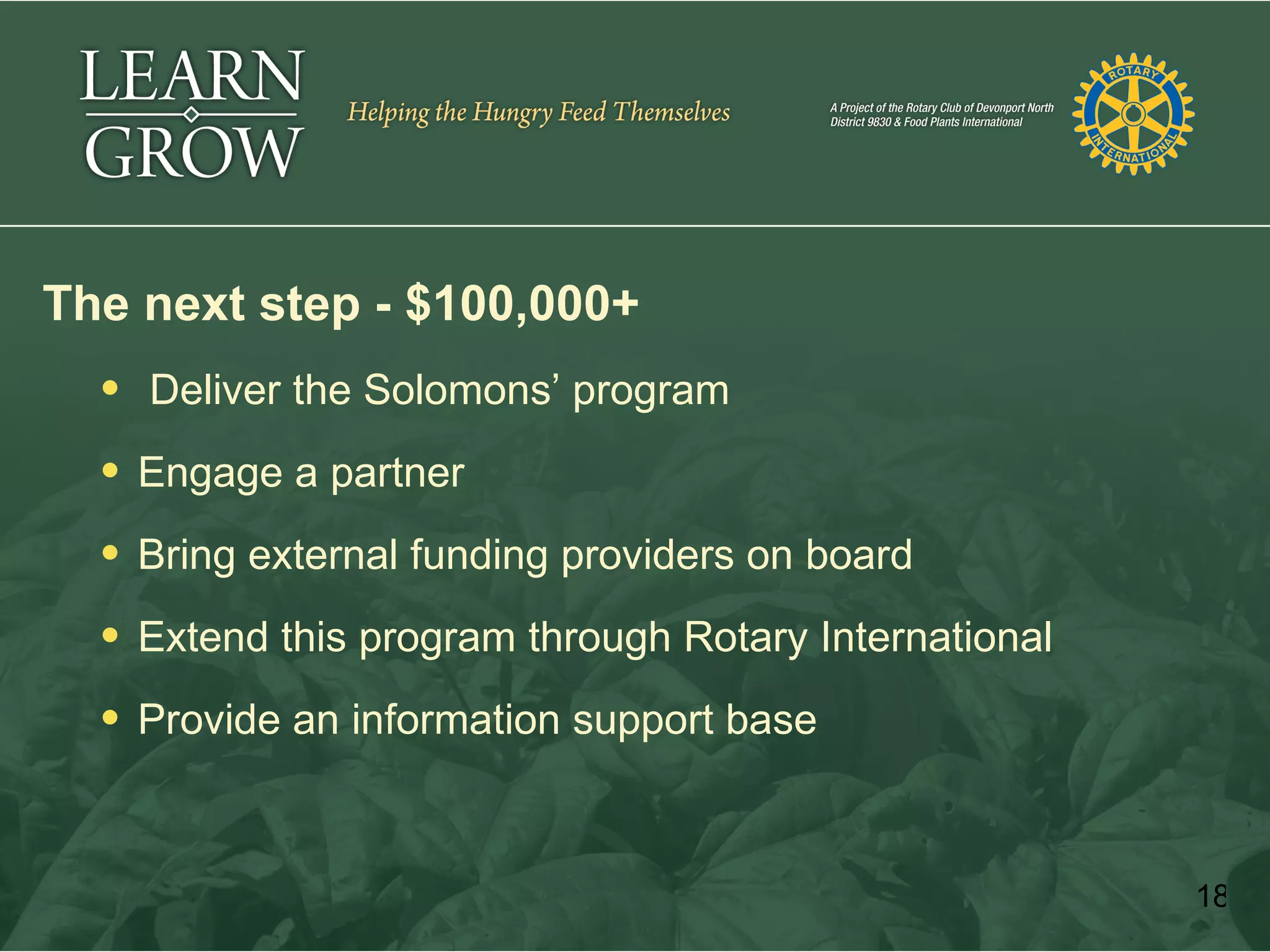 The next step - $100,000+
   Deliver the Solomons’ program

   Engage a partner

   Bring external funding providers on board

   Extend this program through Rotary International

   Provide an information support base



                                                       18
 