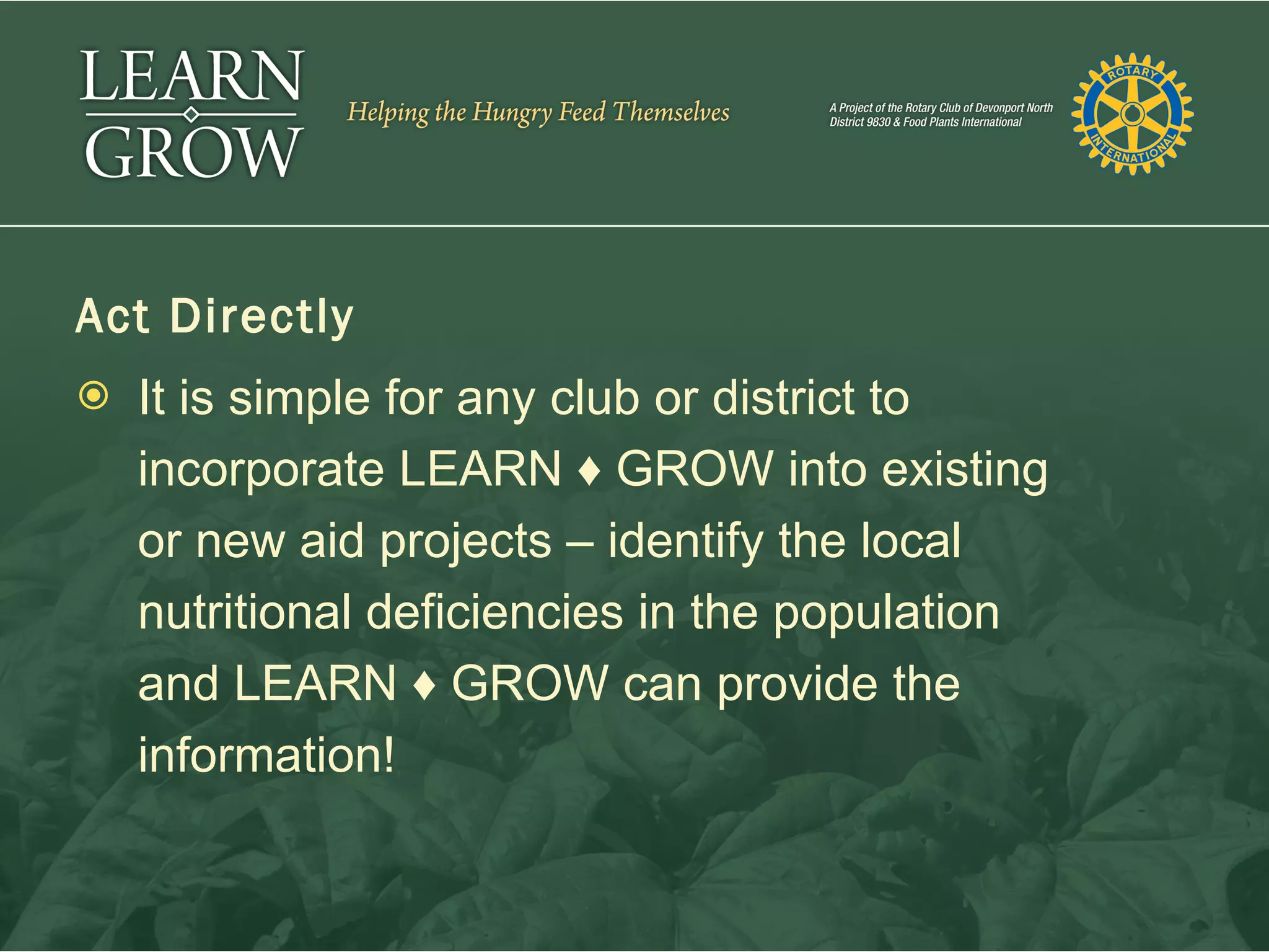 Act Directly
   It is simple for any club or district to
    incorporate LEARN ♦ GROW into existing
    or new aid projects – identify the local
    nutritional deficiencies in the population
    and LEARN ♦ GROW can provide the
    information!
 