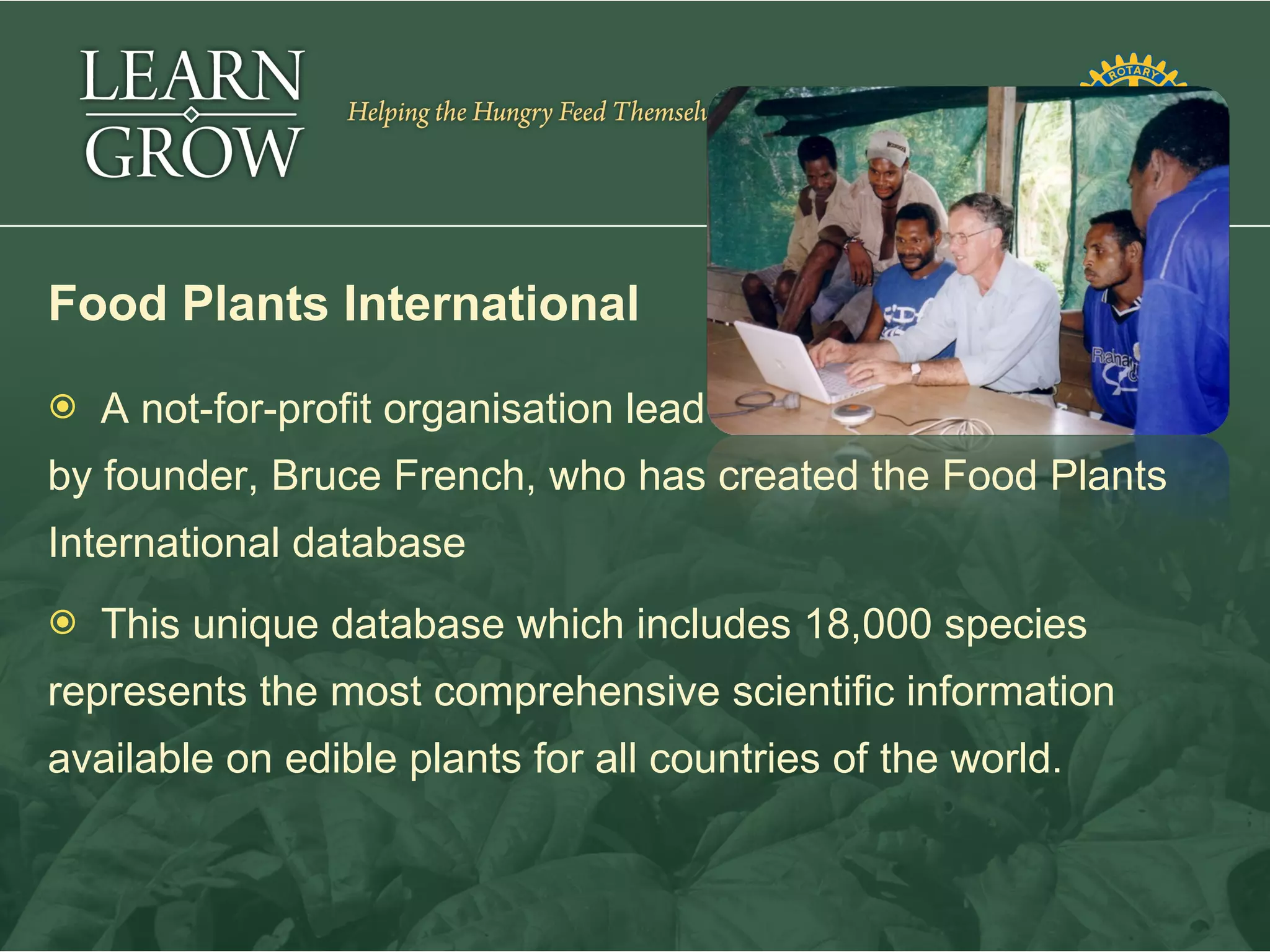 Food Plants International
   A not-for-profit organisation lead
by founder, Bruce French, who has created the Food Plants
International database
   This unique database which includes 18,000 species
represents the most comprehensive scientific information
available on edible plants for all countries of the world.
 