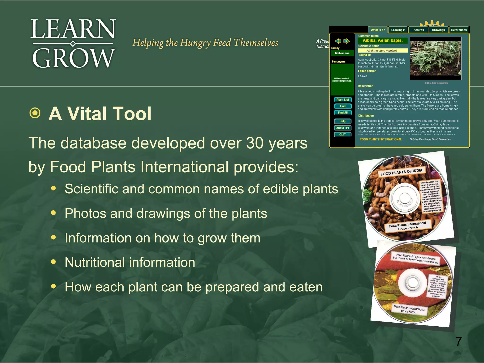    A Vital Tool
The database developed over 30 years
by Food Plants International provides:
     Scientific and common names of edible plants

     Photos and drawings of the plants

     Information on how to grow them

     Nutritional information

     How each plant can be prepared and eaten



                                                     7
 