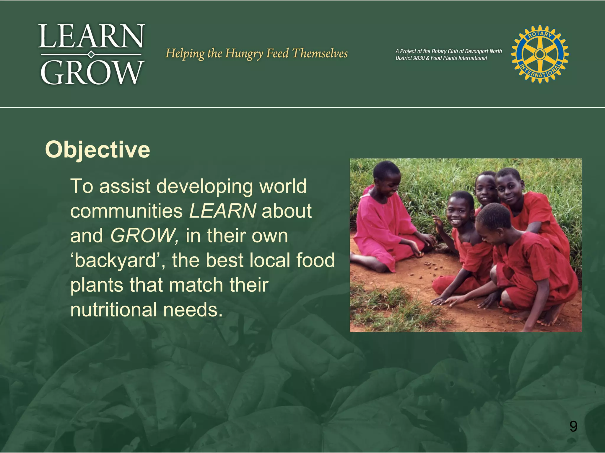 Objective
  To assist developing world
  communities LEARN about
  and GROW, in their own
  ‘backyard’, the best local food
  plants that match their
  nutritional needs.




                                    9
 