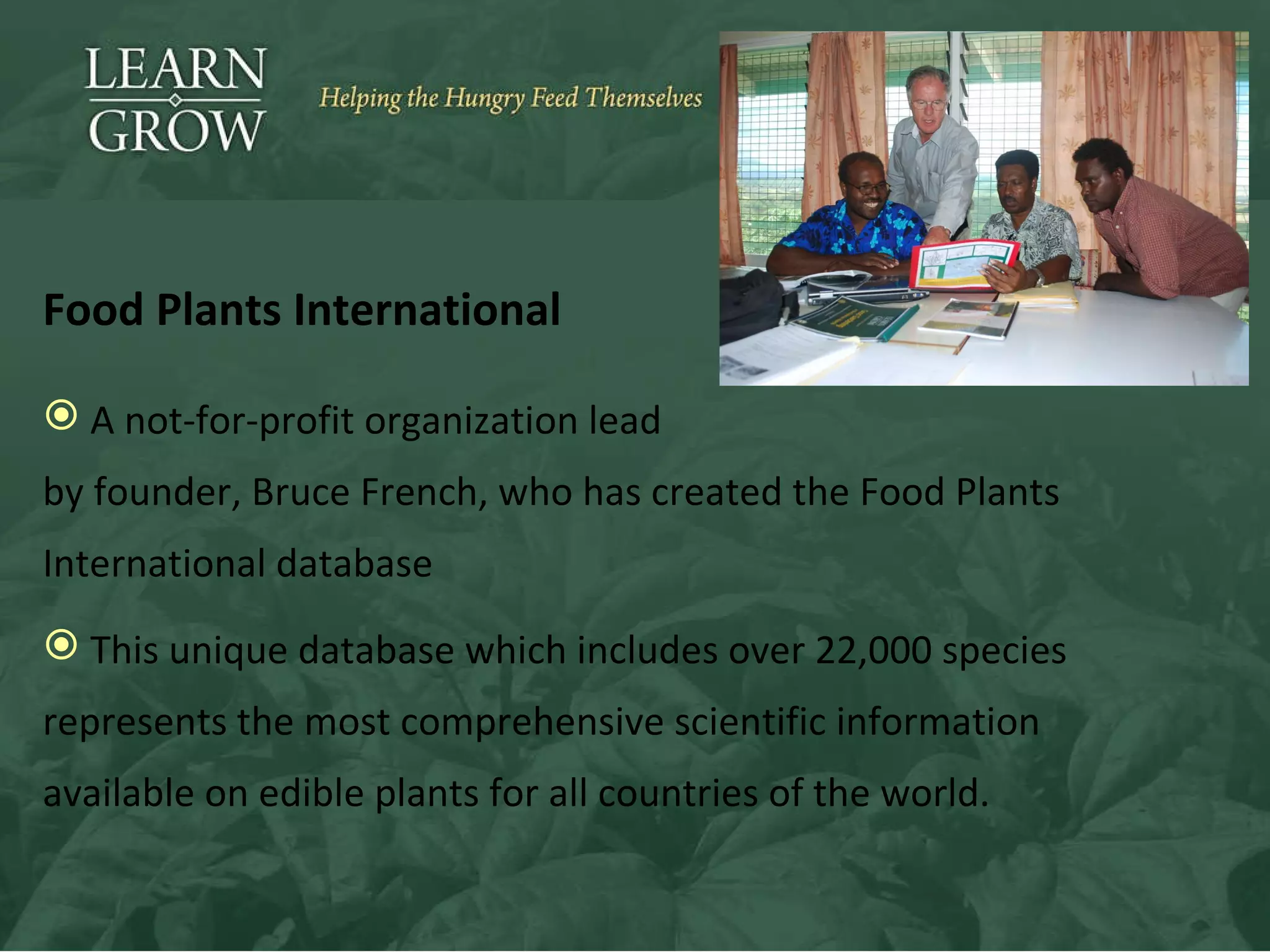 Food Plants International A not-for-profit organization lead  by  founder, Bruce French, who has created the Food Plants International database This unique database which includes over 22,000 species represents the most comprehensive scientific information available on edible plants for all countries of the world. 