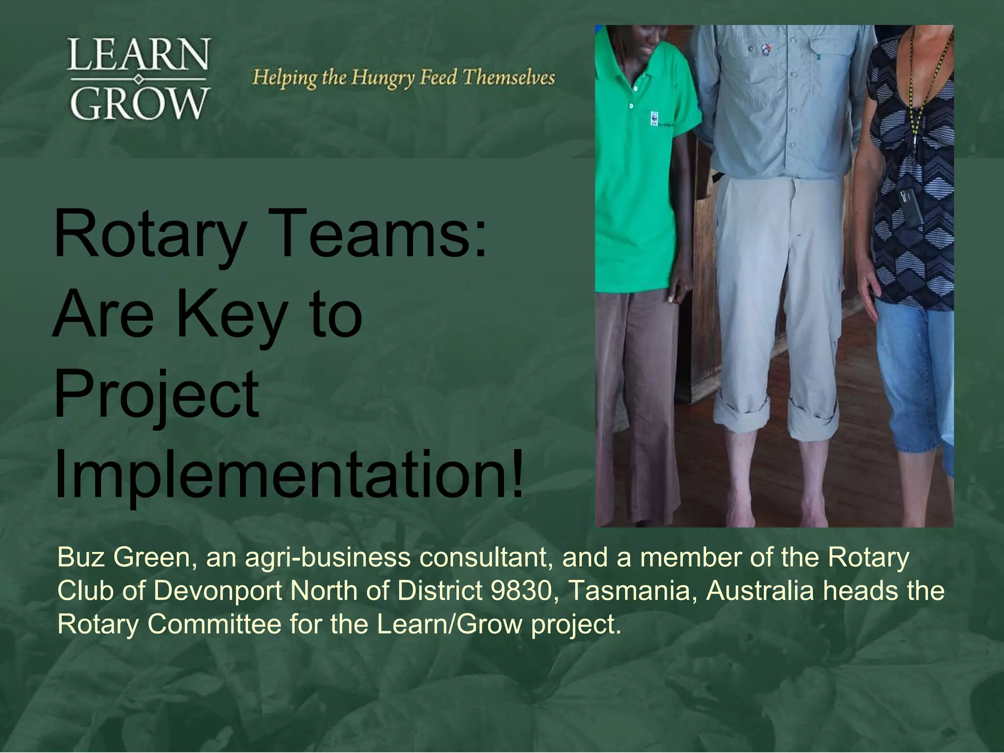 Buz Green, an agri-business consultant, and a member of  the Rotary Club of Devonport North of District 9830, Tasmania, Australia heads the Rotary Committee for the Learn/Grow project.  Rotary Teams:  Are Key to Project Implementation! 