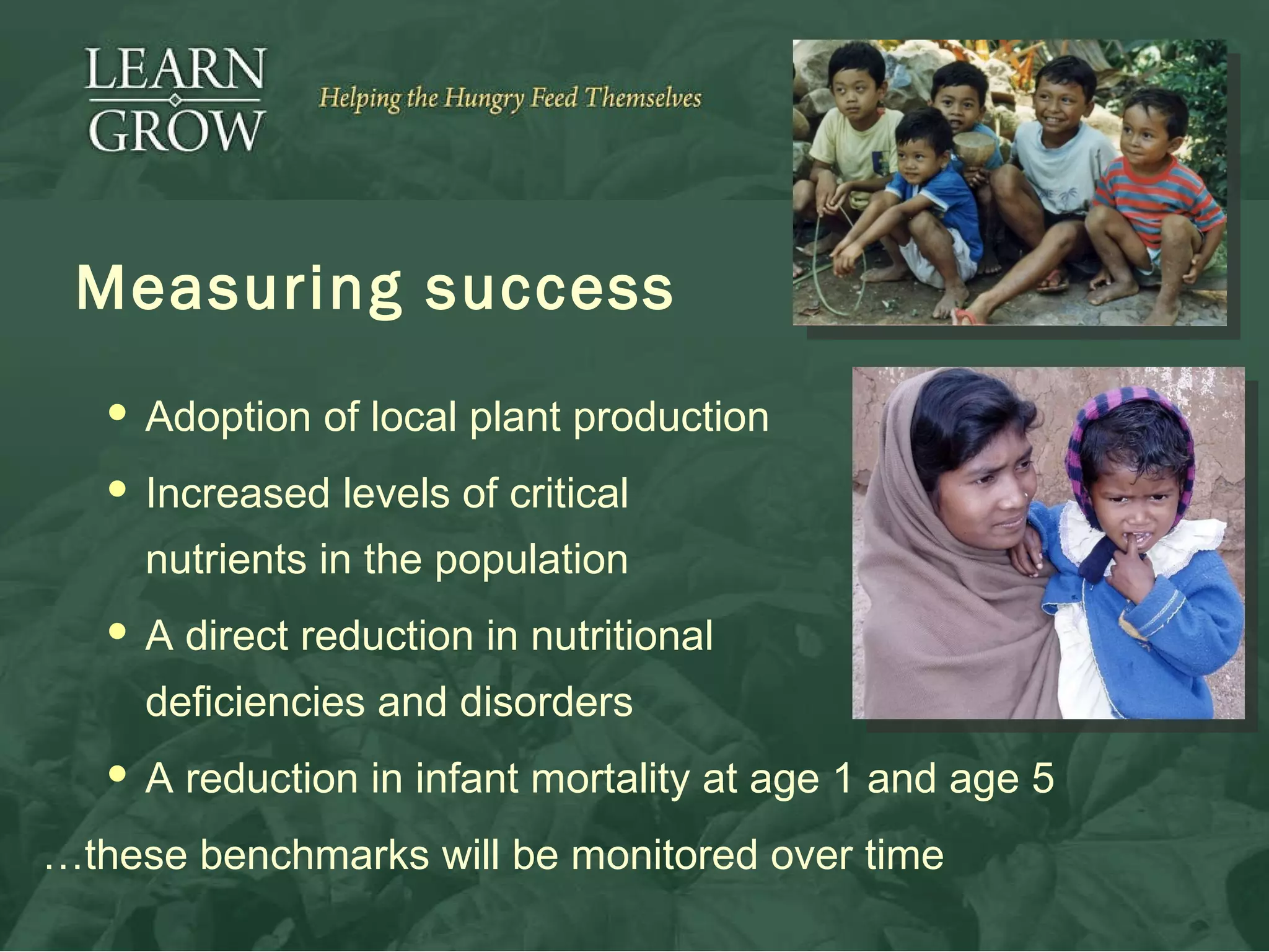 Measuring success Adoption of local plant production Increased levels of critical  nutrients in the population A direct reduction in nutritional  deficiencies and disorders A reduction in infant mortality at age 1 and age 5 … these benchmarks will be monitored over time  
