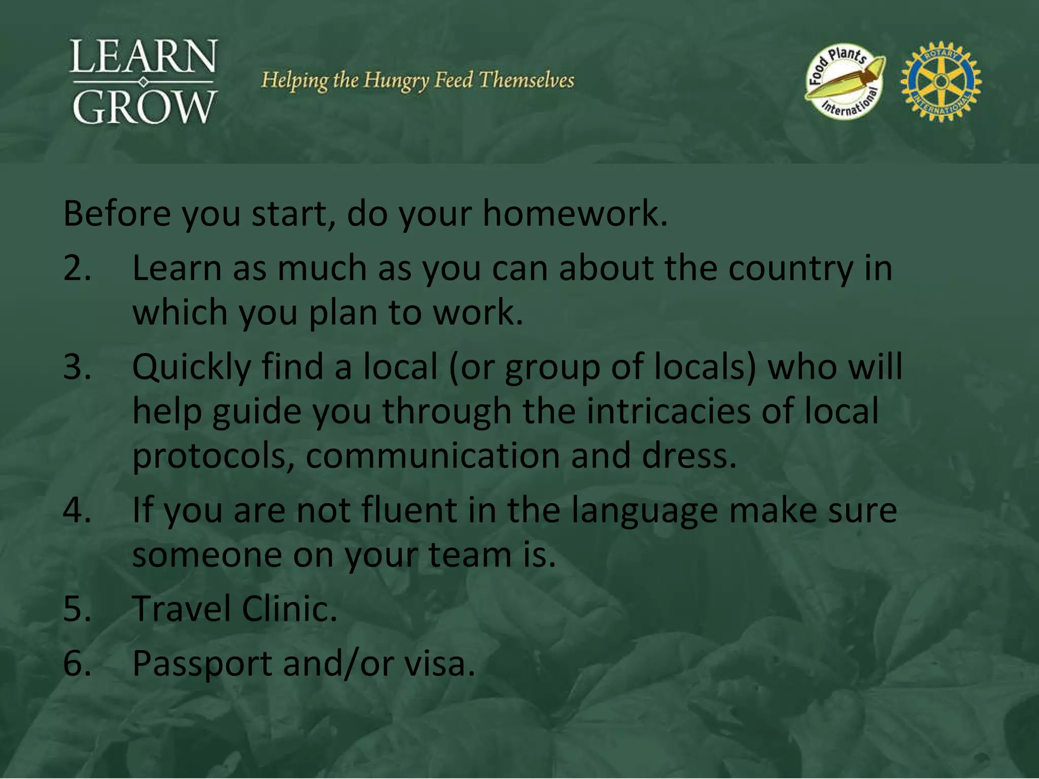 Before you start, do your homework. Learn as much as you can about the country in which you plan to work. Quickly find a local (or group of locals) who will help guide you through the intricacies of local protocols, communication and dress. If you are not fluent in the language make sure someone on your team is. Travel Clinic. Passport and/or visa. 