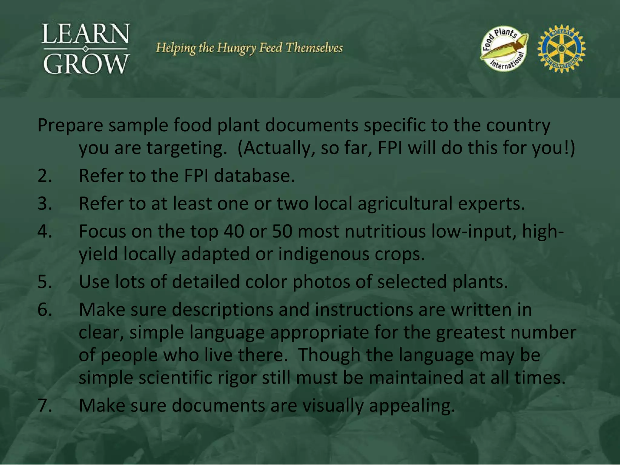 Prepare sample food plant documents specific to the country you are targeting.  (Actually, so far, FPI will do this for you!) Refer to the FPI database. Refer to at least one or two local agricultural experts. Focus on the top 40 or 50 most nutritious low-input, high-yield locally adapted or indigenous crops. Use lots of detailed color photos of selected plants. Make sure descriptions and instructions are written in clear, simple language appropriate for the greatest number of people who live there.  Though the language may be simple scientific rigor still must be maintained at all times. Make sure documents are visually appealing. 