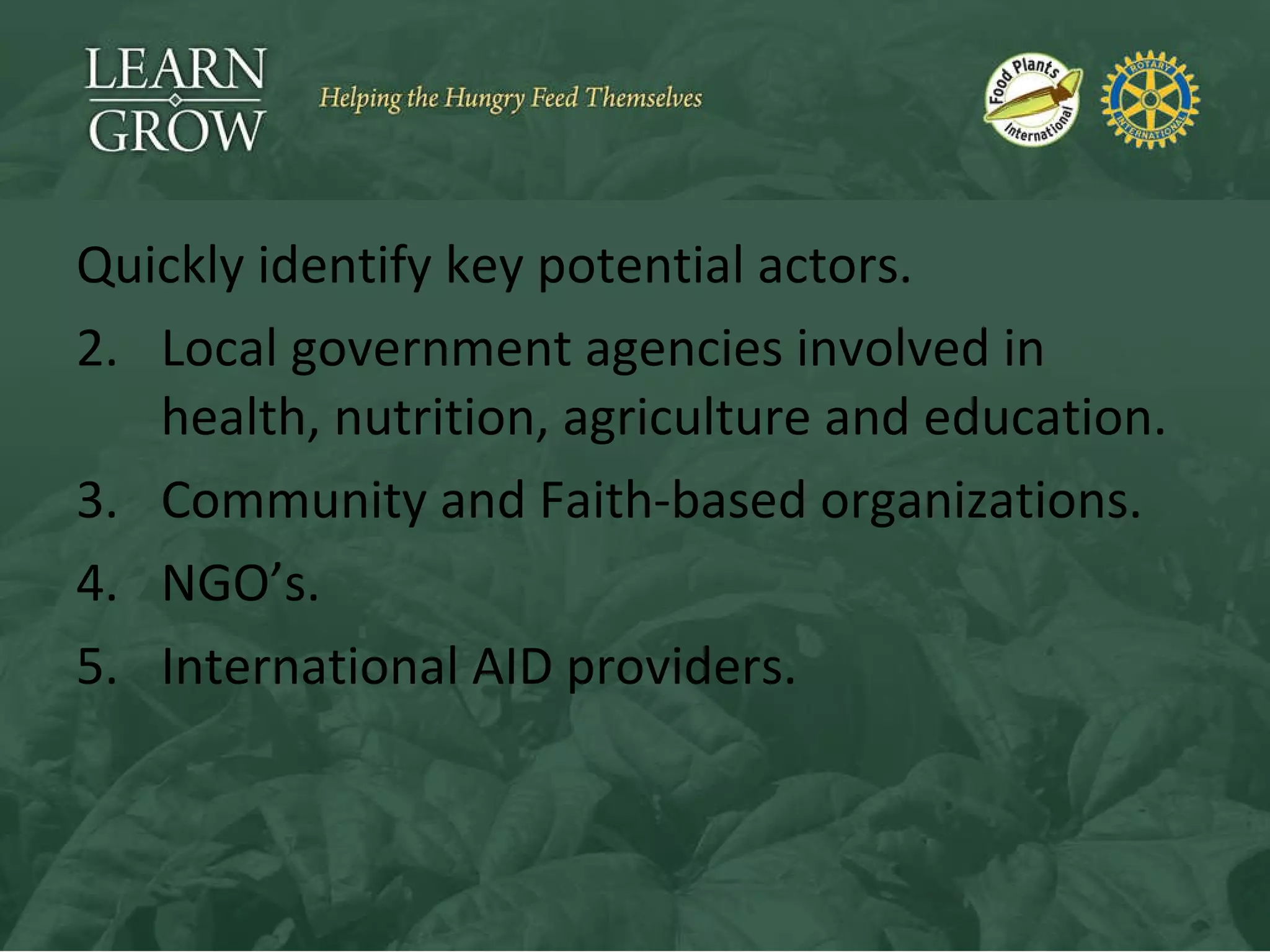 Quickly identify key potential actors. Local government agencies involved in health, nutrition, agriculture and education. Community and Faith-based organizations. NGO’s. International AID providers. 
