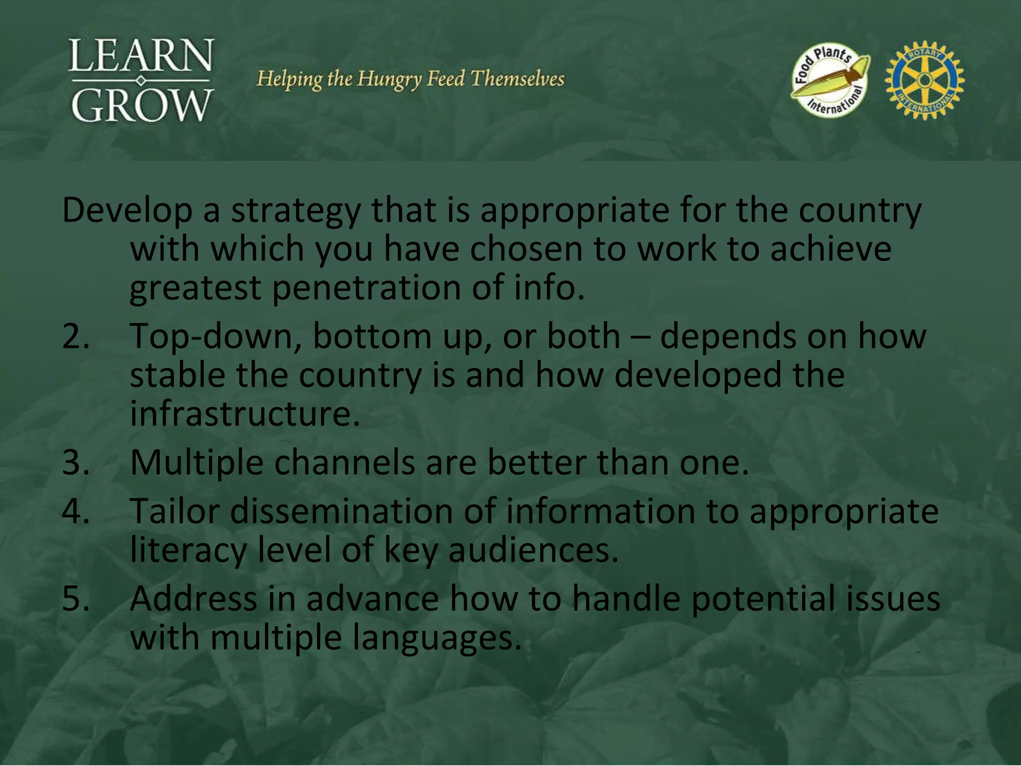 Develop a strategy that is appropriate for the country with which you have chosen to work to achieve greatest penetration of info. Top-down, bottom up, or both – depends on how stable the country is and how developed the infrastructure. Multiple channels are better than one. Tailor dissemination of information to appropriate literacy level of key audiences. Address in advance how to handle potential issues with multiple languages. 