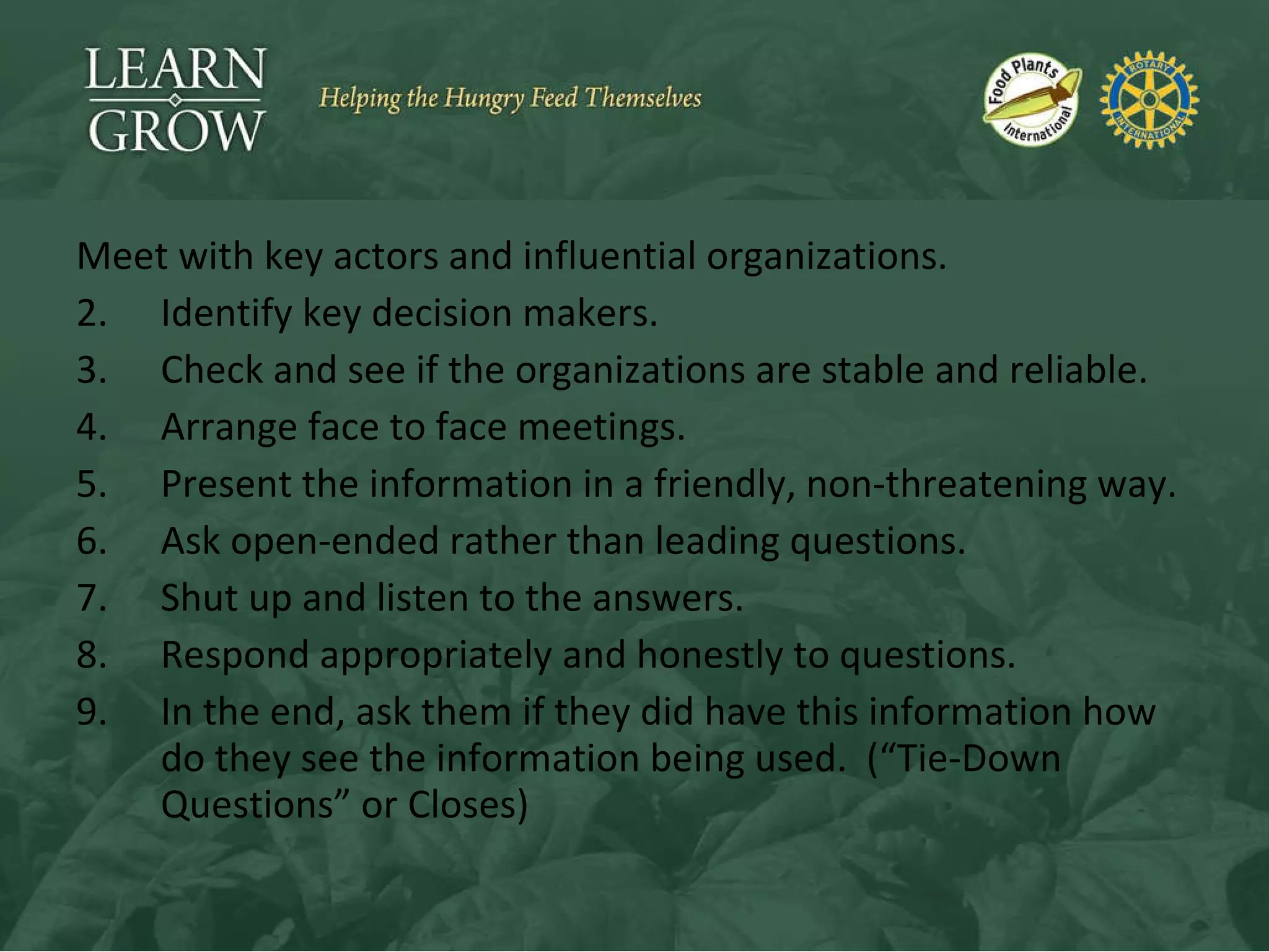 Meet with key actors and influential organizations. Identify key decision makers. Check and see if the organizations are stable and reliable. Arrange face to face meetings. Present the information in a friendly, non-threatening way. Ask open-ended rather than leading questions. Shut up and listen to the answers. Respond appropriately and honestly to questions. In the end, ask them if they did have this information how do they see the information being used.  (“Tie-Down Questions” or Closes) 