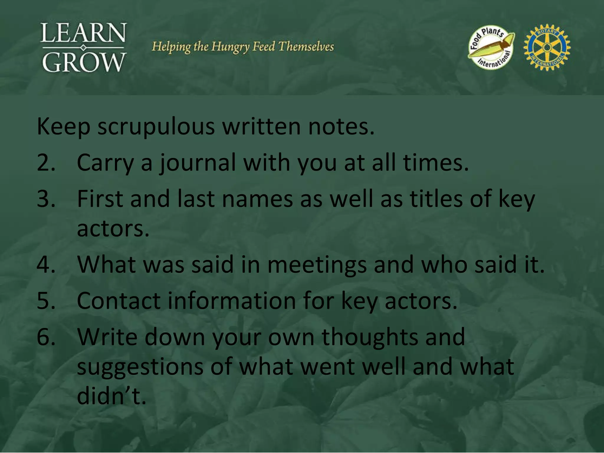 Keep scrupulous written notes. Carry a journal with you at all times. First and last names as well as titles of key actors. What was said in meetings and who said it. Contact information for key actors. Write down your own thoughts and suggestions of what went well and what didn’t. 