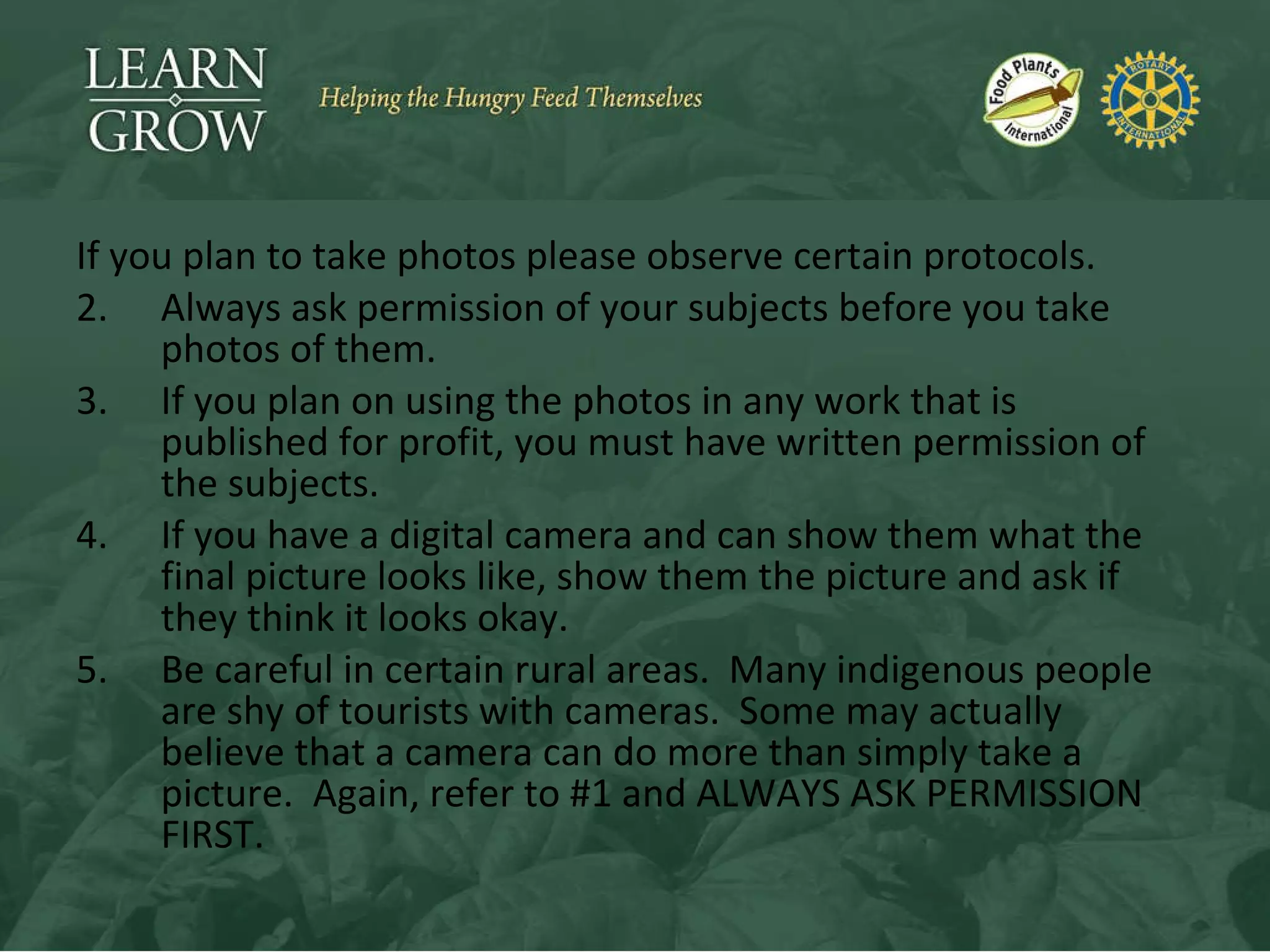 If you plan to take photos please observe certain protocols. Always ask permission of your subjects before you take photos of them. If you plan on using the photos in any work that is published for profit, you must have written permission of the subjects. If you have a digital camera and can show them what the final picture looks like, show them the picture and ask if they think it looks okay. Be careful in certain rural areas.  Many indigenous people are shy of tourists with cameras.  Some may actually believe that a camera can do more than simply take a picture.  Again, refer to #1 and ALWAYS ASK PERMISSION FIRST. 
