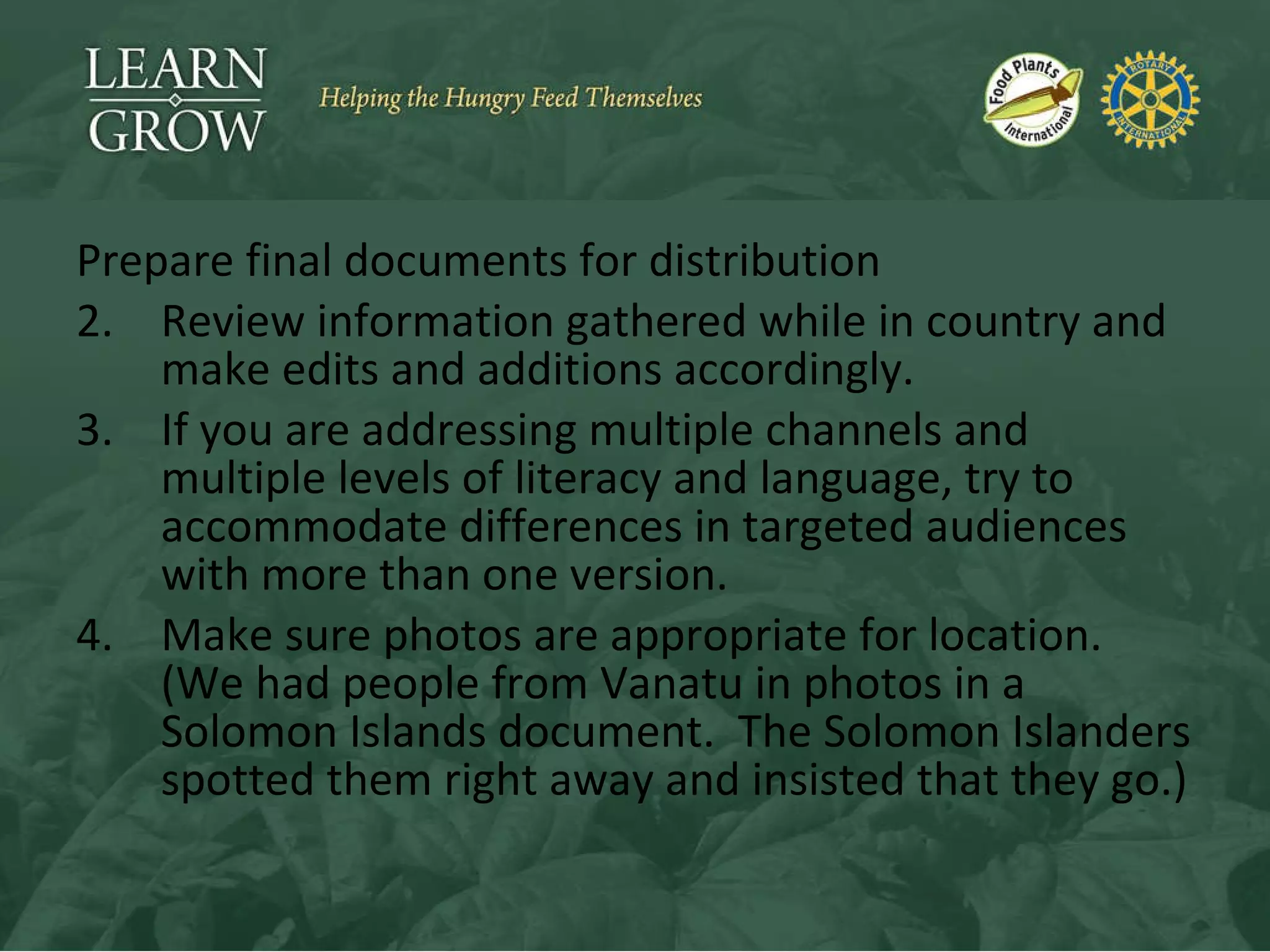 Prepare final documents for distribution Review information gathered while in country and make edits and additions accordingly. If you are addressing multiple channels and multiple levels of literacy and language, try to accommodate differences in targeted audiences with more than one version. Make sure photos are appropriate for location.  (We had people from Vanatu in photos in a Solomon Islands document.  The Solomon Islanders spotted them right away and insisted that they go.) 