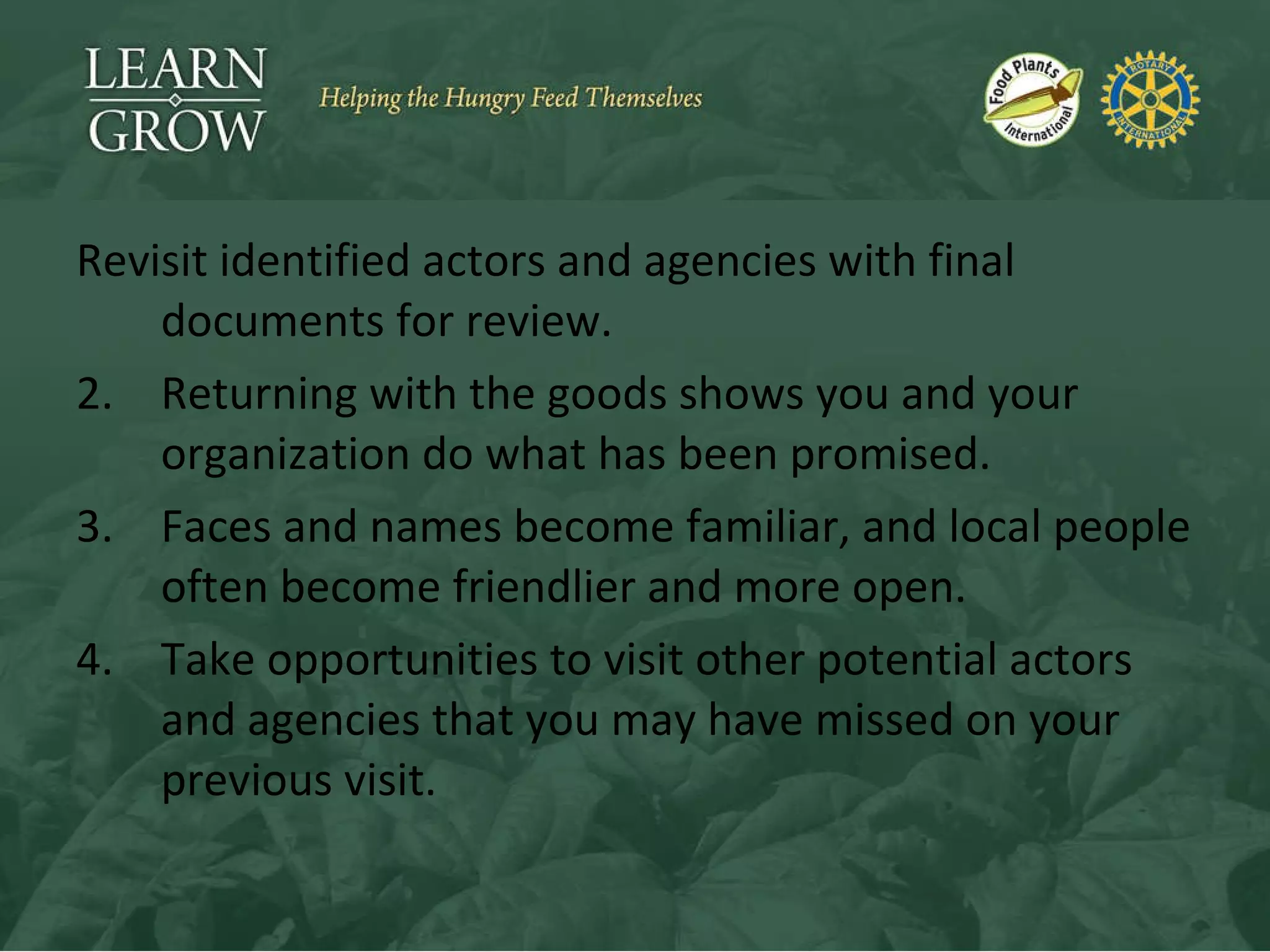 Revisit identified actors and agencies with final documents for review. Returning with the goods shows you and your organization do what has been promised. Faces and names become familiar, and local people often become friendlier and more open. Take opportunities to visit other potential actors and agencies that you may have missed on your previous visit. 