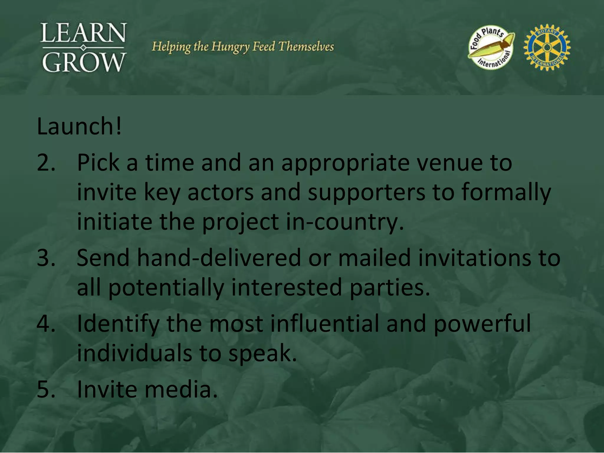 Launch! Pick a time and an appropriate venue to invite key actors and supporters to formally initiate the project in-country. Send hand-delivered or mailed invitations to all potentially interested parties. Identify the most influential and powerful individuals to speak. Invite media. 