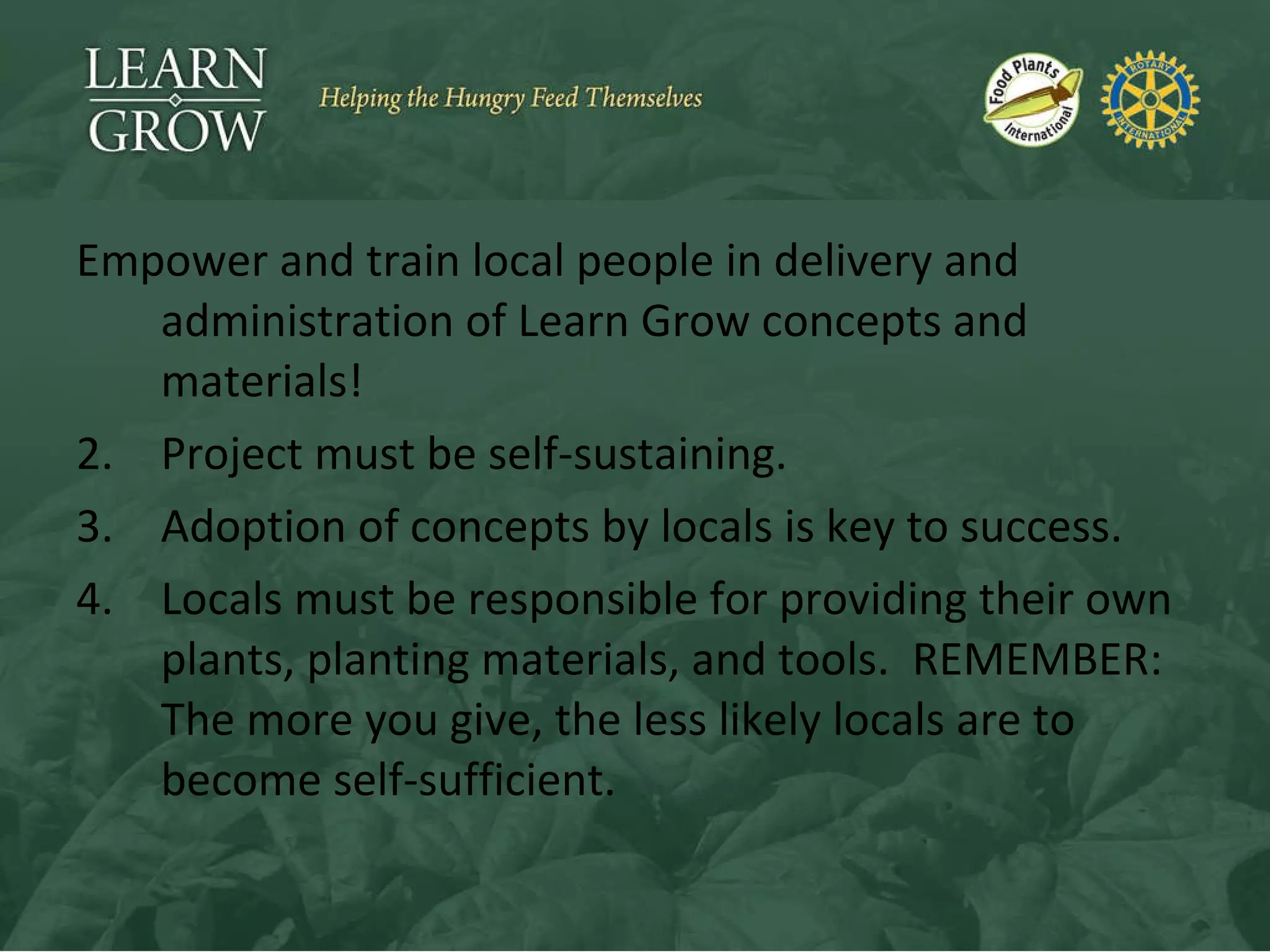 Empower and train local people in delivery and administration of Learn Grow concepts and materials! Project must be self-sustaining. Adoption of concepts by locals is key to success. Locals must be responsible for providing their own plants, planting materials, and tools.  REMEMBER: The more you give, the less likely locals are to become self-sufficient. 