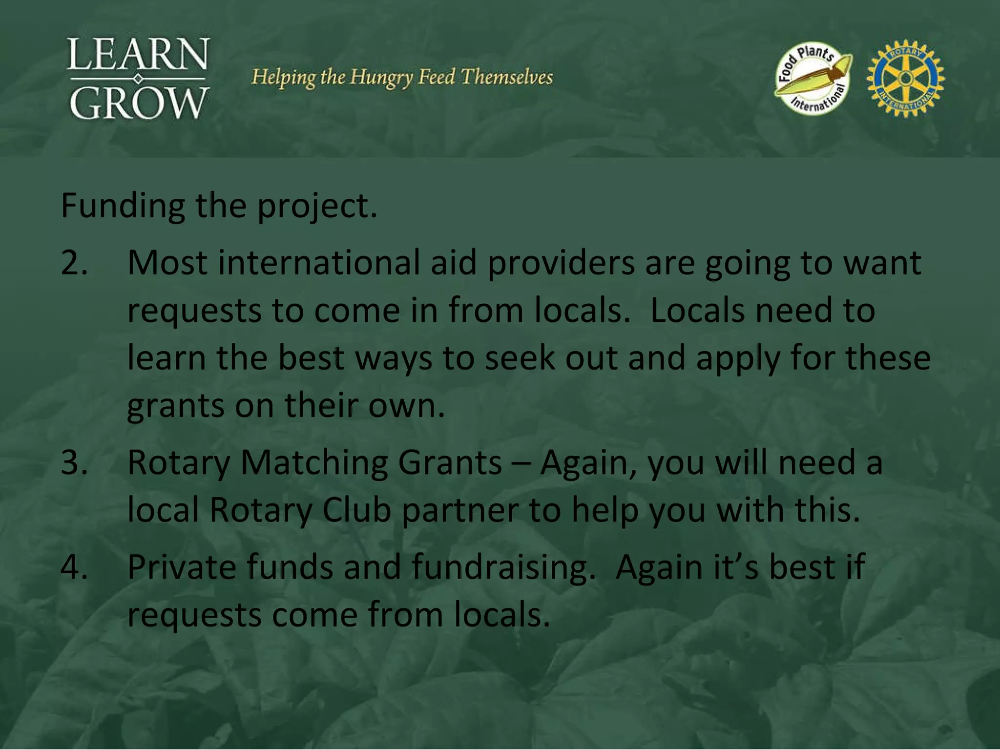 Funding the project. Most international aid providers are going to want requests to come in from locals.  Locals need to learn the best ways to seek out and apply for these grants on their own. Rotary Matching Grants – Again, you will need a local Rotary Club partner to help you with this. Private funds and fundraising.  Again it’s best if requests come from locals. 