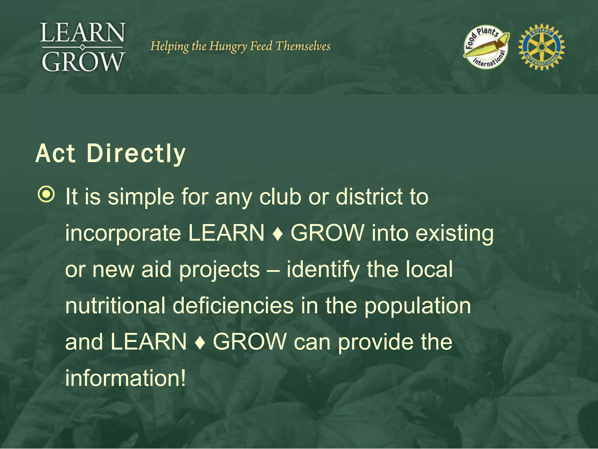 Act Directly It is simple for any club or district to incorporate LEARN  ♦  GROW into existing or new aid projects – identify the local nutritional deficiencies in the population and LEARN  ♦  GROW can provide the information! 