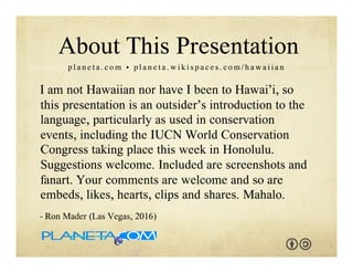 I am not Hawaiian nor have I been to Hawai‘i, so this
presentation is an outsider’s introduction to the
language. Suggestions welcome. Included are
screenshots and fanart. You are welcome to adapt and
reuse with the attribution-sharealike license. We
welcome your interaction -- comments, questions,
suggestions, shares, clips, favorites, likes and hearts.
Mahalo.
- Ron Mader (Las Vegas, 2017)
p l a n e t a . c o m / h a w a i i • p l a n e t a . w i k i s p a c e s . c o m / h a w a i i a n
About This Presentation
 