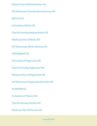 Page 9
Learn Herbal
Medical Uses Of Marshmallow 148
DIY Homemade Marshmallow Solutions 149
NETTLE 152
Cultivation of Nettle 152
Tips On Growing Stinging Nettles 153
Medicinal Uses Of Nettle 153
DIY Homemade Nettle Solutions 154
PEPPERMINT 157
Cultivation of Peppermint 157
Tips On Growing Peppermint 158
Medicinal Uses of Peppermint 158
DIY Homemade Peppermint Solutions 159
PLANTAIN 162
Cultivation of Plantain 163
Tips On Growing Plantain 163
Medicinal Uses Of Plantain 163
 