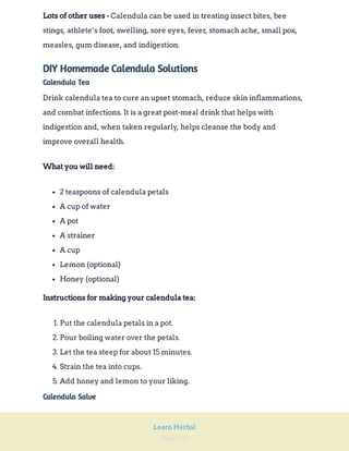 Page 102
Learn Herbal
Calendula can be used in treating insect bites, bee
stings, athlete’s foot, swelling, sore eyes, fever, stomach ache, small pox,
measles, gum disease, and indigestion.
Lots of other uses -
DIY Homemade Calendula Solutions
Calendula Tea
Drink calendula tea to cure an upset stomach, reduce skin inflammations,
and combat infections. It is a great post-meal drink that helps with
indigestion and, when taken regularly, helps cleanse the body and
improve overall health.
What you will need:
2 teaspoons of calendula petals
A cup of water
A pot
A strainer
A cup
Lemon (optional)
Honey (optional)
Instructions for making your calendula tea:
1. Put the calendula petals in a pot.
2. Pour boiling water over the petals.
3. Let the tea steep for about 15 minutes.
4. Strain the tea into cups.
5. Add honey and lemon to your liking.
Calendula Salve
 