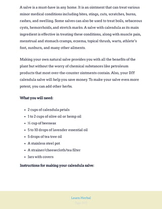 Page 103
Learn Herbal
A salve is a must-have in any home. It is an ointment that can treat various
minor medical conditions including bites, stings, cuts, scratches, burns,
rashes, and swelling. Some salves can also be used to treat boils, sebaceous
cysts, hemorrhoids,and stretch marks. A salve with calendula as its main
ingredient is effective in treating these conditions, along with muscle pain,
menstrual and stomach cramps, eczema, topical thrush, warts, athlete’s
foot, sunburn, and many other ailments.
Making your own natural salve provides you with all the benefits of the
plant but without the worry of chemical substances like petroleum
products that most over-the-counter ointments contain. Also, your DIY
calendula salve will help you save money. To make your salve even more
potent, you can add other herbs.
What you will need:
2 cups of calendula petals
1 to 2 cups of olive oil or hemp oil
½ cup of beeswax
5 to 10 drops of lavender essential oil
5 drops of tea tree oil
A stainless steel pot
A strainer/cheesecloth/tea filter
Jars with covers
Instructions for making your calendula salve:
 