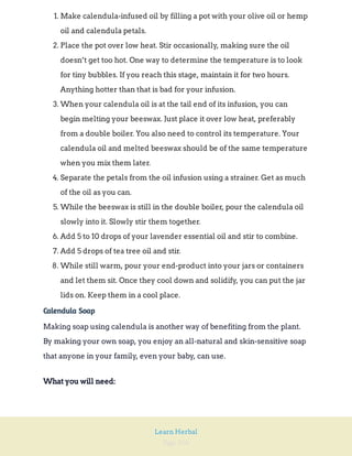 Page 104
Learn Herbal
1. Make calendula-infused oil by filling a pot with your olive oil or hemp
oil and calendula petals.
2. Place the pot over low heat. Stir occasionally, making sure the oil
doesn’t get too hot. One way to determine the temperature is to look
for tiny bubbles. If you reach this stage, maintain it for two hours.
Anything hotter than that is bad for your infusion.
3. When your calendula oil is at the tail end of its infusion, you can
begin melting your beeswax. Just place it over low heat, preferably
from a double boiler. You also need to control its temperature. Your
calendula oil and melted beeswax should be of the same temperature
when you mix them later.
4. Separate the petals from the oil infusion using a strainer. Get as much
of the oil as you can.
5. While the beeswax is still in the double boiler, pour the calendula oil
slowly into it. Slowly stir them together.
6. Add 5 to 10 drops of your lavender essential oil and stir to combine.
7. Add 5 drops of tea tree oil and stir.
8. While still warm, pour your end-product into your jars or containers
and let them sit. Once they cool down and solidify, you can put the jar
lids on. Keep them in a cool place.
Calendula Soap
Making soap using calendula is another way of benefiting from the plant.
By making your own soap, you enjoy an all-natural and skin-sensitive soap
that anyone in your family, even your baby, can use.
What you will need:
 