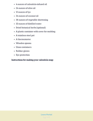 Page 105
Learn Herbal
4 ounces of calendula-infused oil
24 ounces of olive oil
12 ounces of lye
24 ounces of coconut oil
38 ounces of vegetable shortening
32 ounces of distilled water
Dried botanical herbs (optional)
A plastic container with cover for molding
A stainless steel pot
A thermometer
Wooden spoons
Glass containers
Rubber gloves
Eye protection
Instructions for making your calendula soap:
 