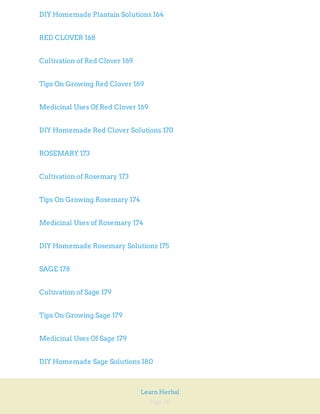 Page 10
Learn Herbal
DIY Homemade Plantain Solutions 164
RED CLOVER 168
Cultivation of Red Clover 169
Tips On Growing Red Clover 169
Medicinal Uses Of Red Clover 169
DIY Homemade Red Clover Solutions 170
ROSEMARY 173
Cultivation of Rosemary 173
Tips On Growing Rosemary 174
Medicinal Uses of Rosemary 174
DIY Homemade Rosemary Solutions 175
SAGE 178
Cultivation of Sage 179
Tips On Growing Sage 179
Medicinal Uses Of Sage 179
DIY Homemade Sage Solutions 180
 