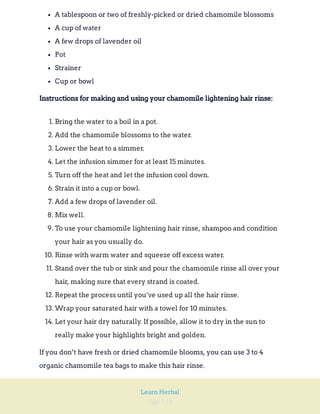 Page 113
Learn Herbal
A tablespoon or two of freshly-picked or dried chamomile blossoms
A cup of water
A few drops of lavender oil
Pot
Strainer
Cup or bowl
Instructions for making and using your chamomile lightening hair rinse:
1. Bring the water to a boil in a pot.
2. Add the chamomile blossoms to the water.
3. Lower the heat to a simmer.
4. Let the infusion simmer for at least 15 minutes.
5. Turn off the heat and let the infusion cool down.
6. Strain it into a cup or bowl.
7. Add a few drops of lavender oil.
8. Mix well.
9. To use your chamomile lightening hair rinse, shampoo and condition
your hair as you usually do.
10. Rinse with warm water and squeeze off excess water.
11. Stand over the tub or sink and pour the chamomile rinse all over your
hair, making sure that every strand is coated.
12. Repeat the process until you’ve used up all the hair rinse.
13. Wrap your saturated hair with a towel for 10 minutes.
14. Let your hair dry naturally. If possible, allow it to dry in the sun to
really make your highlights bright and golden.
If you don’t have fresh or dried chamomile blooms, you can use 3 to 4
organic chamomile tea bags to make this hair rinse.
 