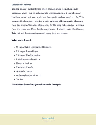 Page 114
Learn Herbal
Chamomile Shampoo
You can also get the lightening effect of chamomile from chamomile
shampoo. Make your own chamomile shampoo and use it to make your
highlights stand out, your scalp healthier, and your hair smell terrific. This
chamomile shampoo recipe is a great way to use old chamomile blossoms
from last season. Use a bar of pure soap for the soap flakes and get glycerin
from the pharmacy. Keep the shampoo in your fridge to make it last longer.
Take out just the amount you need every time you shower.
What you will need:
½ cup of dried chamomile blossoms
2 ½ cups of soap flakes
2 ½ cups of boiling water
2 tablespoons of glycerin
Sieve or strainer
Heat-proof bowls
A wooden spoon
A clean glass jar with a lid
Whisk
Instructions for making your chamomile shampoo:
 