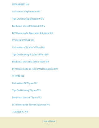 Page 11
Learn Herbal
SPEARMINT 183
Cultivation of Spearmint 183
Tips On Growing Spearmint 184
Medicinal Uses of Spearmint 184
DIY Homemade Spearmint Solutions 185
ST JOHN’S WORT 188
Cultivation of St John’s Wort 188
Tips On Growing St. John’s Wort 189
Medicinal Uses of St John’s Wort 189
DIY Homemade St. John’s Wort Solutions 190
THYME 192
Cultivation Of Thyme 192
Tips On Growing Thyme 193
Medicinal Uses of Thyme 193
DIY Homemade Thyme Solutions 194
TURMERIC 198
 