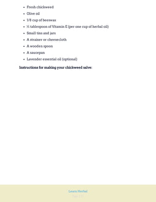 Page 121
Learn Herbal
Fresh chickweed
Olive oil
1/8 cup of beeswax
½ tablespoon of Vitamin E (per one cup of herbal oil)
Small tins and jars
A strainer or cheesecloth
A wooden spoon
A saucepan
Lavender essential oil (optional)
Instructions for making your chickweed salve:
 