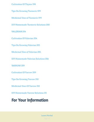 Page 12
Learn Herbal
Cultivation Of Thyme 198
Tips On Growing Turmeric 199
Medicinal Uses of Turmeric 199
DIY Homemade Turmeric Solutions 200
VALERIAN 204
Cultivation Of Valerian 204
Tips On Growing Valerian 205
Medicinal Uses of Valerian 205
DIY Homemade Valerian Solutions 206
YARROW 209
Cultivation Of Yarrow 209
Tips On Growing Yarrow 210
Medicinal Uses Of Yarrow 210
DIY Homemade Yarrow Solutions 211
For Your Information
 