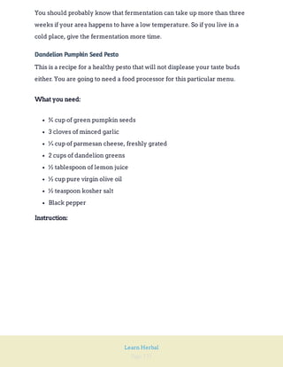 Page 131
Learn Herbal
You should probably know that fermentation can take up more than three
weeks if your area happens to have a low temperature. So if you live in a
cold place, give the fermentation more time.
Dandelion Pumpkin Seed Pesto
This is a recipe for a healthy pesto that will not displease your taste buds
either. You are going to need a food processor for this particular menu.
What you need:
¾ cup of green pumpkin seeds
3 cloves of minced garlic
¼ cup of parmesan cheese, freshly grated
2 cups of dandelion greens
½ tablespoon of lemon juice
½ cup pure virgin olive oil
½ teaspoon kosher salt
Black pepper
Instruction:
 