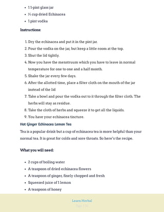 Page 136
Learn Herbal
1 1-pint glass jar
¼ cup dried Echinacea
1 pint vodka
Instructions:
1. Dry the echinacea and put it in the pint jar.
2. Pour the vodka on the jar, but keep a little room at the top.
3. Shut the lid tightly.
4. Now you have the menstruum which you have to leave in normal
temperature for one to one and a half month.
5. Shake the jar every few days.
6. After the allotted time, place a filter cloth on the mouth of the jar
instead of the lid
7. Take a bowl and pour the vodka out to it through the filter cloth. The
herbs will stay as residue.
8. Take the cloth of herbs and squeeze it to get all the liquids.
9. You have your echinacea tincture.
Hot Ginger Echinacea Lemon Tea
Tea is a popular drink but a cup of echinacea tea is more helpful than your
normal tea. It is great for colds and sore throats. So here’s the recipe.
What you will need:
2 cups of boiling water
A teaspoon of dried echinacea flowers
A teaspoon of ginger, finely chopped and fresh
Squeezed juice of 1 lemon
A teaspoon of honey
 