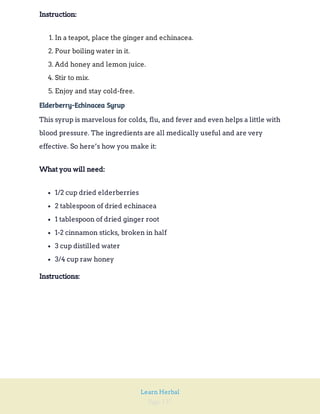 Page 137
Learn Herbal
Instruction:
1. In a teapot, place the ginger and echinacea.
2. Pour boiling water in it.
3. Add honey and lemon juice.
4. Stir to mix.
5. Enjoy and stay cold-free.
Elderberry-Echinacea Syrup
This syrup is marvelous for colds, flu, and fever and even helps a little with
blood pressure. The ingredients are all medically useful and are very
effective. So here’s how you make it:
What you will need:
1/2 cup dried elderberries
2 tablespoon of dried echinacea
1 tablespoon of dried ginger root
1-2 cinnamon sticks, broken in half
3 cup distilled water
3/4 cup raw honey
Instructions:
 