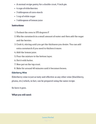 Page 143
Learn Herbal
A normal recipe pastry for a double crust, 9 inch pie.
4 cups of elderberries
3 tablespoon of corn-starch
1 cup of white sugar
1 tablespoon of lemon juice
Instructions:
1. Preheat the oven to 375 degrees F.
2. Mix the cornstarch in a small amount of water and then add the sugar
and the berries.
3. Cook it, stirring until you get the thickness you desire. You can add
extra cornstarch if you need to thicken it more.
4. Add the lemon juice.
5. Pour the mixture to the bottom layer.
6. Dot it with butter.
7. Now put on the top crust.
8. Bake for around 40 minutes until it becomes brown.
Elderberry Wine
Elderberry wine is just as tasty and effective as any other wine (blackberry,
plums, etc.) which, in fact, can be prepared using the same recipe.
So here it goes.
What you will need:
 