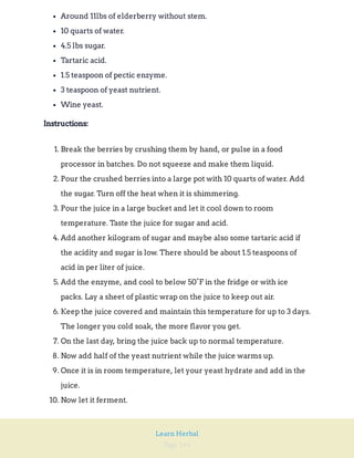 Page 144
Learn Herbal
Around 11lbs of elderberry without stem.
10 quarts of water.
4.5 lbs sugar.
Tartaric acid.
1.5 teaspoon of pectic enzyme.
3 teaspoon of yeast nutrient.
Wine yeast.
Instructions:
1. Break the berries by crushing them by hand, or pulse in a food
processor in batches. Do not squeeze and make them liquid.
2. Pour the crushed berries into a large pot with 10 quarts of water. Add
the sugar. Turn off the heat when it is shimmering.
3. Pour the juice in a large bucket and let it cool down to room
temperature. Taste the juice for sugar and acid.
4. Add another kilogram of sugar and maybe also some tartaric acid if
the acidity and sugar is low. There should be about 1.5 teaspoons of
acid in per liter of juice.
5. Add the enzyme, and cool to below 50°F in the fridge or with ice
packs. Lay a sheet of plastic wrap on the juice to keep out air.
6. Keep the juice covered and maintain this temperature for up to 3 days.
The longer you cold soak, the more flavor you get.
7. On the last day, bring the juice back up to normal temperature.
8. Now add half of the yeast nutrient while the juice warms up.
9. Once it is in room temperature, let your yeast hydrate and add in the
juice.
10. Now let it ferment.
 