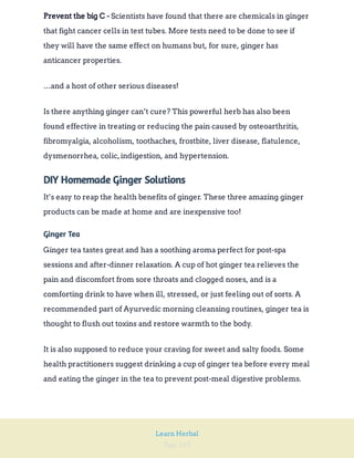Page 149
Learn Herbal
Scientists have found that there are chemicals in ginger
that fight cancer cells in test tubes. More tests need to be done to see if
they will have the same effect on humans but, for sure, ginger has
anticancer properties.
Prevent the big C -
…and a host of other serious diseases!
Is there anything ginger can’t cure? This powerful herb has also been
found effective in treating or reducing the pain caused by osteoarthritis,
fibromyalgia, alcoholism, toothaches, frostbite, liver disease, flatulence,
dysmenorrhea, colic,indigestion, and hypertension.
DIY Homemade Ginger Solutions
It’s easy to reap the health benefits of ginger. These three amazing ginger
products can be made at home and are inexpensive too!
Ginger Tea
Ginger tea tastes great and has a soothing aroma perfect for post-spa
sessions and after-dinner relaxation. A cup of hot ginger tea relieves the
pain and discomfort from sore throats and clogged noses, and is a
comforting drink to have when ill, stressed, or just feeling out of sorts. A
recommended part of Ayurvedic morning cleansing routines, ginger tea is
thought to flush out toxins and restore warmth to the body.
It is also supposed to reduce your craving for sweet and salty foods. Some
health practitioners suggest drinking a cup of ginger tea before every meal
and eating the ginger in the tea to prevent post-meal digestive problems.
 