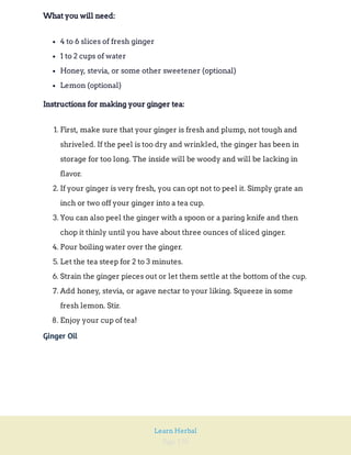 Page 150
Learn Herbal
What you will need:
4 to 6 slices of fresh ginger
1 to 2 cups of water
Honey, stevia, or some other sweetener (optional)
Lemon (optional)
Instructions for making your ginger tea:
1. First, make sure that your ginger is fresh and plump, not tough and
shriveled. If the peel is too dry and wrinkled, the ginger has been in
storage for too long. The inside will be woody and will be lacking in
flavor.
2. If your ginger is very fresh, you can opt not to peel it. Simply grate an
inch or two off your ginger into a tea cup.
3. You can also peel the ginger with a spoon or a paring knife and then
chop it thinly until you have about three ounces of sliced ginger.
4. Pour boiling water over the ginger.
5. Let the tea steep for 2 to 3 minutes.
6. Strain the ginger pieces out or let them settle at the bottom of the cup.
7. Add honey, stevia, or agave nectar to your liking. Squeeze in some
fresh lemon. Stir.
8. Enjoy your cup of tea!
Ginger Oil
 