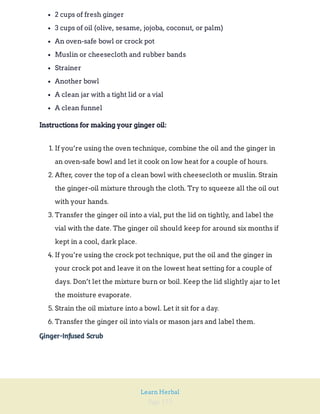 Page 152
Learn Herbal
2 cups of fresh ginger
3 cups of oil (olive, sesame, jojoba, coconut, or palm)
An oven-safe bowl or crock pot
Muslin or cheesecloth and rubber bands
Strainer
Another bowl
A clean jar with a tight lid or a vial
A clean funnel
Instructions for making your ginger oil:
1. If you’re using the oven technique, combine the oil and the ginger in
an oven-safe bowl and let it cook on low heat for a couple of hours.
2. After, cover the top of a clean bowl with cheesecloth or muslin. Strain
the ginger-oil mixture through the cloth. Try to squeeze all the oil out
with your hands.
3. Transfer the ginger oil into a vial, put the lid on tightly, and label the
vial with the date. The ginger oil should keep for around six months if
kept in a cool, dark place.
4. If you’re using the crock pot technique, put the oil and the ginger in
your crock pot and leave it on the lowest heat setting for a couple of
days. Don’t let the mixture burn or boil. Keep the lid slightly ajar to let
the moisture evaporate.
5. Strain the oil mixture into a bowl. Let it sit for a day.
6. Transfer the ginger oil into vials or mason jars and label them.
Ginger-Infused Scrub
 