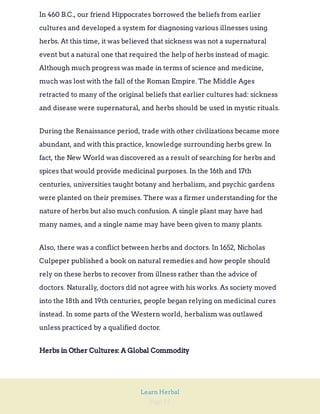 Page 15
Learn Herbal
In 460 B.C., our friend Hippocrates borrowed the beliefs from earlier
cultures and developed a system for diagnosing various illnesses using
herbs. At this time, it was believed that sickness was not a supernatural
event but a natural one that required the help of herbs instead of magic.
Although much progress was made in terms of science and medicine,
much was lost with the fall of the Roman Empire. The Middle Ages
retracted to many of the original beliefs that earlier cultures had: sickness
and disease were supernatural, and herbs should be used in mystic rituals.
During the Renaissance period, trade with other civilizations became more
abundant, and with this practice, knowledge surrounding herbs grew. In
fact, the New World was discovered as a result of searching for herbs and
spices that would provide medicinal purposes. In the 16th and 17th
centuries, universities taught botany and herbalism, and psychic gardens
were planted on their premises. There was a firmer understanding for the
nature of herbs but also much confusion. A single plant may have had
many names, and a single name may have been given to many plants.
Also, there was a conflict between herbs and doctors. In 1652, Nicholas
Culpeper published a book on natural remedies and how people should
rely on these herbs to recover from illness rather than the advice of
doctors. Naturally, doctors did not agree with his works. As society moved
into the 18th and 19th centuries, people began relying on medicinal cures
instead. In some parts of the Western world, herbalism was outlawed
unless practiced by a qualified doctor.
Herbs in Other Cultures: A Global Commodity
 